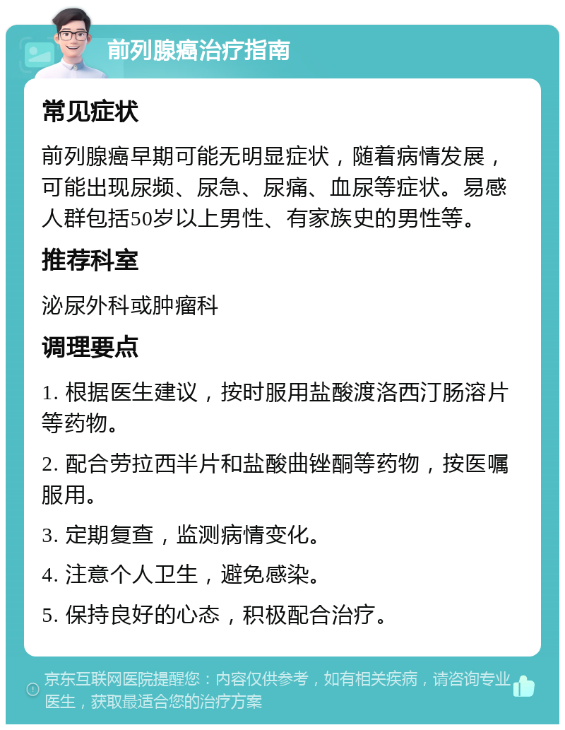 前列腺癌治疗指南 常见症状 前列腺癌早期可能无明显症状，随着病情发展，可能出现尿频、尿急、尿痛、血尿等症状。易感人群包括50岁以上男性、有家族史的男性等。 推荐科室 泌尿外科或肿瘤科 调理要点 1. 根据医生建议，按时服用盐酸渡洛西汀肠溶片等药物。 2. 配合劳拉西半片和盐酸曲锉酮等药物，按医嘱服用。 3. 定期复查，监测病情变化。 4. 注意个人卫生，避免感染。 5. 保持良好的心态，积极配合治疗。