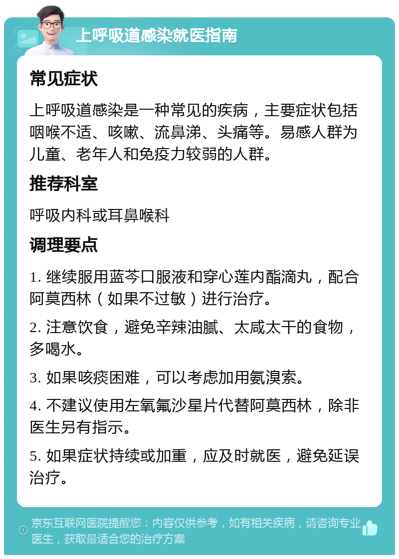 上呼吸道感染就医指南 常见症状 上呼吸道感染是一种常见的疾病，主要症状包括咽喉不适、咳嗽、流鼻涕、头痛等。易感人群为儿童、老年人和免疫力较弱的人群。 推荐科室 呼吸内科或耳鼻喉科 调理要点 1. 继续服用蓝芩口服液和穿心莲内酯滴丸，配合阿莫西林（如果不过敏）进行治疗。 2. 注意饮食，避免辛辣油腻、太咸太干的食物，多喝水。 3. 如果咳痰困难，可以考虑加用氨溴索。 4. 不建议使用左氧氟沙星片代替阿莫西林，除非医生另有指示。 5. 如果症状持续或加重，应及时就医，避免延误治疗。