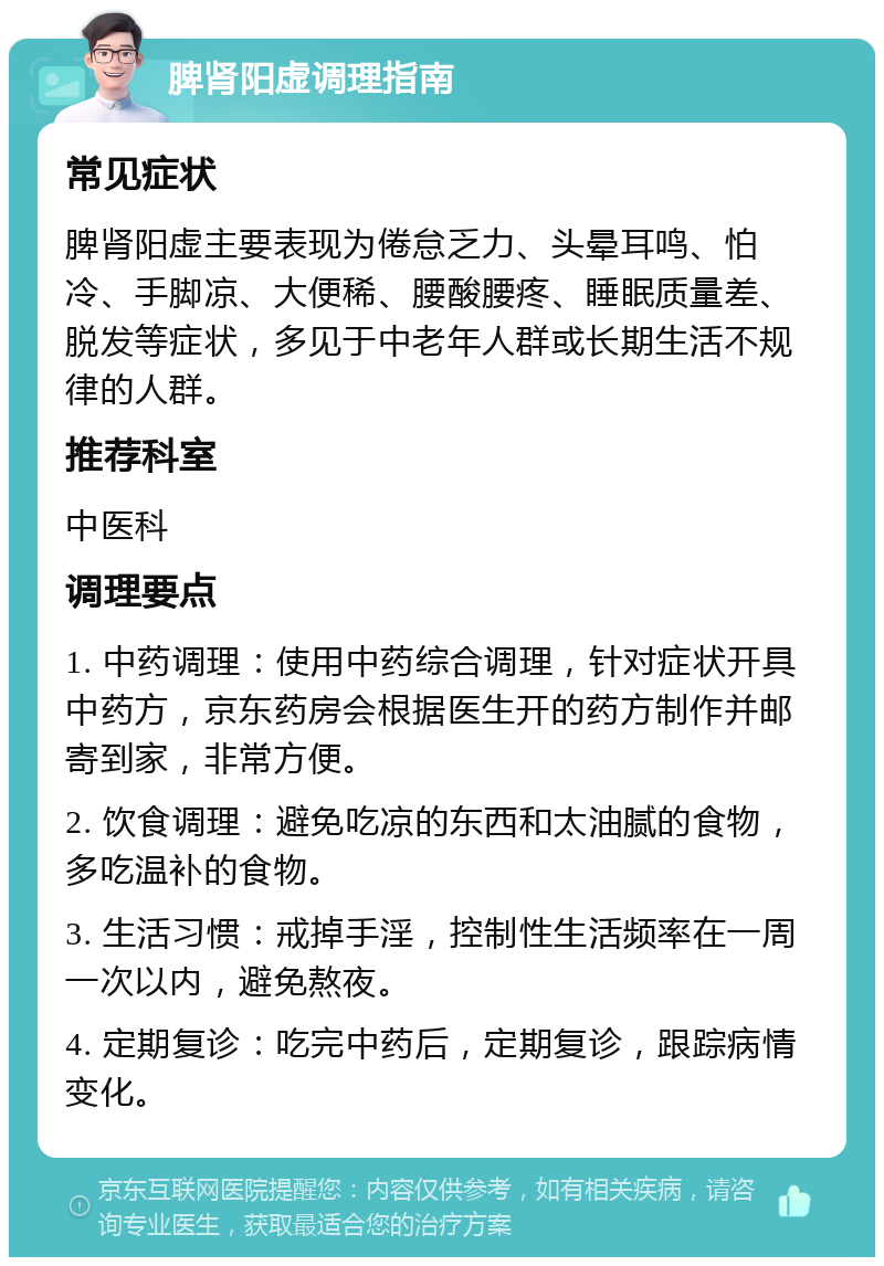 脾肾阳虚调理指南 常见症状 脾肾阳虚主要表现为倦怠乏力、头晕耳鸣、怕冷、手脚凉、大便稀、腰酸腰疼、睡眠质量差、脱发等症状，多见于中老年人群或长期生活不规律的人群。 推荐科室 中医科 调理要点 1. 中药调理：使用中药综合调理，针对症状开具中药方，京东药房会根据医生开的药方制作并邮寄到家，非常方便。 2. 饮食调理：避免吃凉的东西和太油腻的食物，多吃温补的食物。 3. 生活习惯：戒掉手淫，控制性生活频率在一周一次以内，避免熬夜。 4. 定期复诊：吃完中药后，定期复诊，跟踪病情变化。