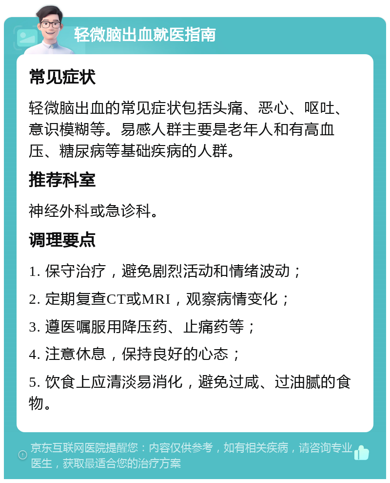 轻微脑出血就医指南 常见症状 轻微脑出血的常见症状包括头痛、恶心、呕吐、意识模糊等。易感人群主要是老年人和有高血压、糖尿病等基础疾病的人群。 推荐科室 神经外科或急诊科。 调理要点 1. 保守治疗，避免剧烈活动和情绪波动； 2. 定期复查CT或MRI，观察病情变化； 3. 遵医嘱服用降压药、止痛药等； 4. 注意休息，保持良好的心态； 5. 饮食上应清淡易消化，避免过咸、过油腻的食物。