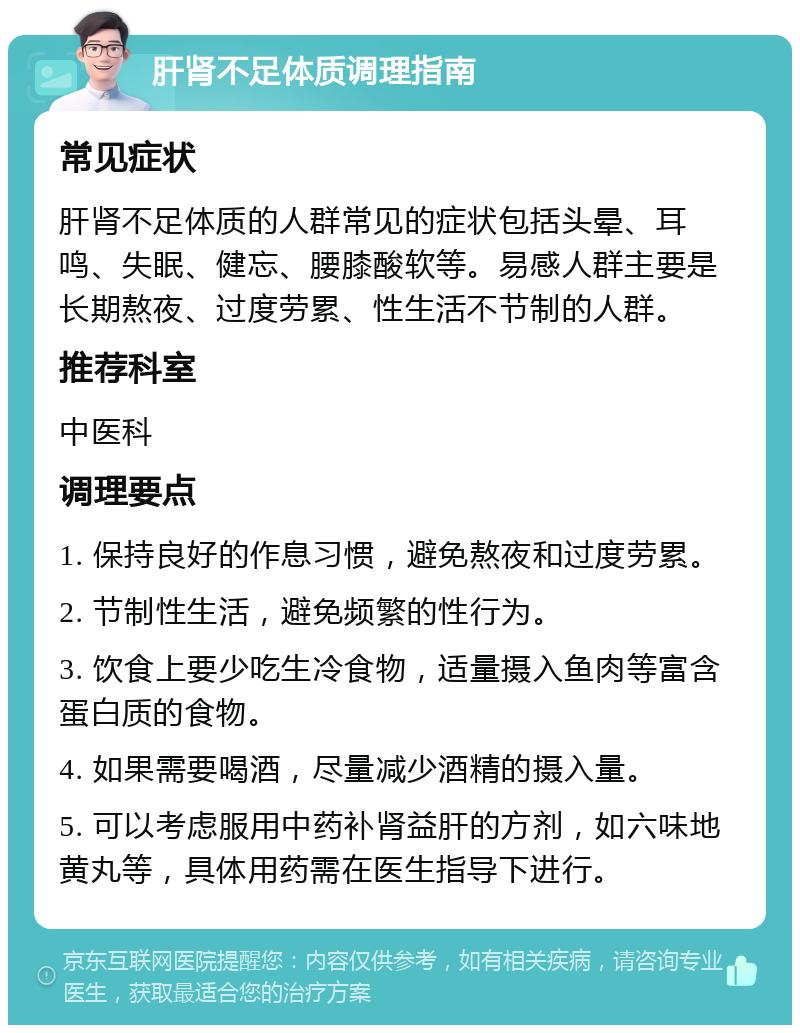 肝肾不足体质调理指南 常见症状 肝肾不足体质的人群常见的症状包括头晕、耳鸣、失眠、健忘、腰膝酸软等。易感人群主要是长期熬夜、过度劳累、性生活不节制的人群。 推荐科室 中医科 调理要点 1. 保持良好的作息习惯，避免熬夜和过度劳累。 2. 节制性生活，避免频繁的性行为。 3. 饮食上要少吃生冷食物，适量摄入鱼肉等富含蛋白质的食物。 4. 如果需要喝酒，尽量减少酒精的摄入量。 5. 可以考虑服用中药补肾益肝的方剂，如六味地黄丸等，具体用药需在医生指导下进行。