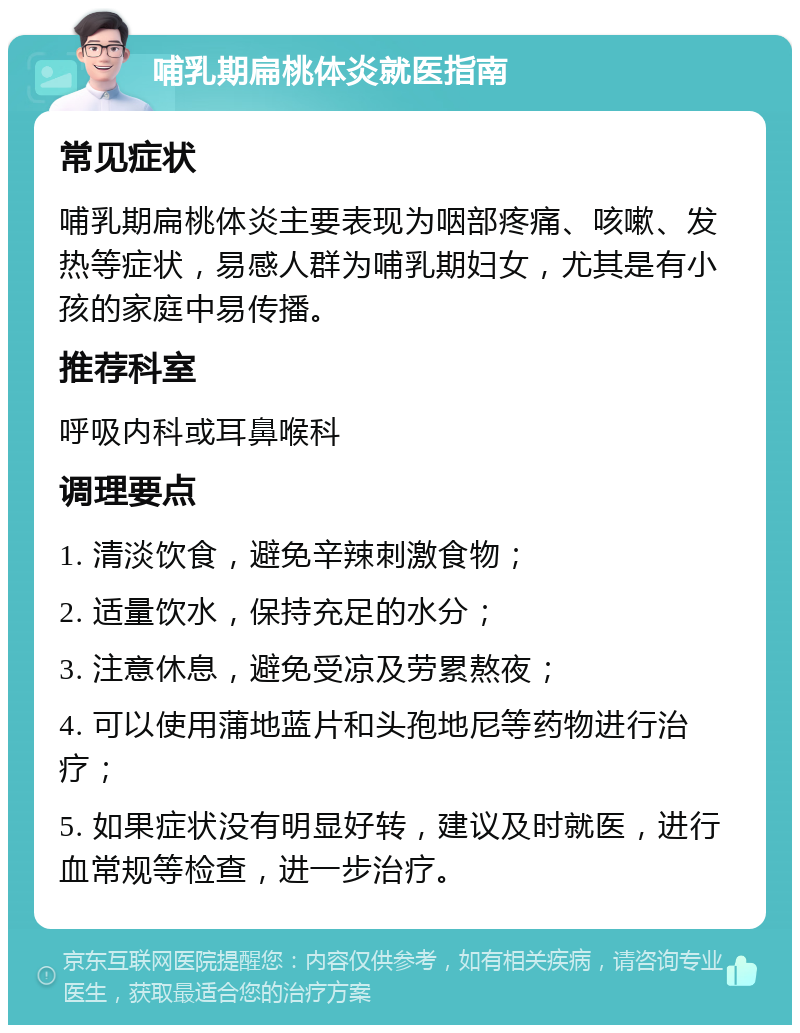 哺乳期扁桃体炎就医指南 常见症状 哺乳期扁桃体炎主要表现为咽部疼痛、咳嗽、发热等症状，易感人群为哺乳期妇女，尤其是有小孩的家庭中易传播。 推荐科室 呼吸内科或耳鼻喉科 调理要点 1. 清淡饮食，避免辛辣刺激食物； 2. 适量饮水，保持充足的水分； 3. 注意休息，避免受凉及劳累熬夜； 4. 可以使用蒲地蓝片和头孢地尼等药物进行治疗； 5. 如果症状没有明显好转，建议及时就医，进行血常规等检查，进一步治疗。