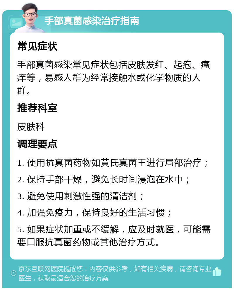 手部真菌感染治疗指南 常见症状 手部真菌感染常见症状包括皮肤发红、起疱、瘙痒等，易感人群为经常接触水或化学物质的人群。 推荐科室 皮肤科 调理要点 1. 使用抗真菌药物如黄氏真菌王进行局部治疗； 2. 保持手部干燥，避免长时间浸泡在水中； 3. 避免使用刺激性强的清洁剂； 4. 加强免疫力，保持良好的生活习惯； 5. 如果症状加重或不缓解，应及时就医，可能需要口服抗真菌药物或其他治疗方式。