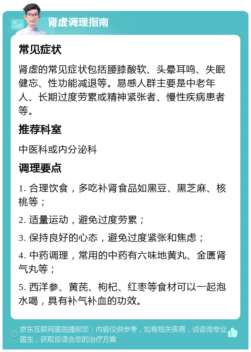 肾虚调理指南 常见症状 肾虚的常见症状包括腰膝酸软、头晕耳鸣、失眠健忘、性功能减退等。易感人群主要是中老年人、长期过度劳累或精神紧张者、慢性疾病患者等。 推荐科室 中医科或内分泌科 调理要点 1. 合理饮食，多吃补肾食品如黑豆、黑芝麻、核桃等； 2. 适量运动，避免过度劳累； 3. 保持良好的心态，避免过度紧张和焦虑； 4. 中药调理，常用的中药有六味地黄丸、金匮肾气丸等； 5. 西洋参、黄芪、枸杞、红枣等食材可以一起泡水喝，具有补气补血的功效。