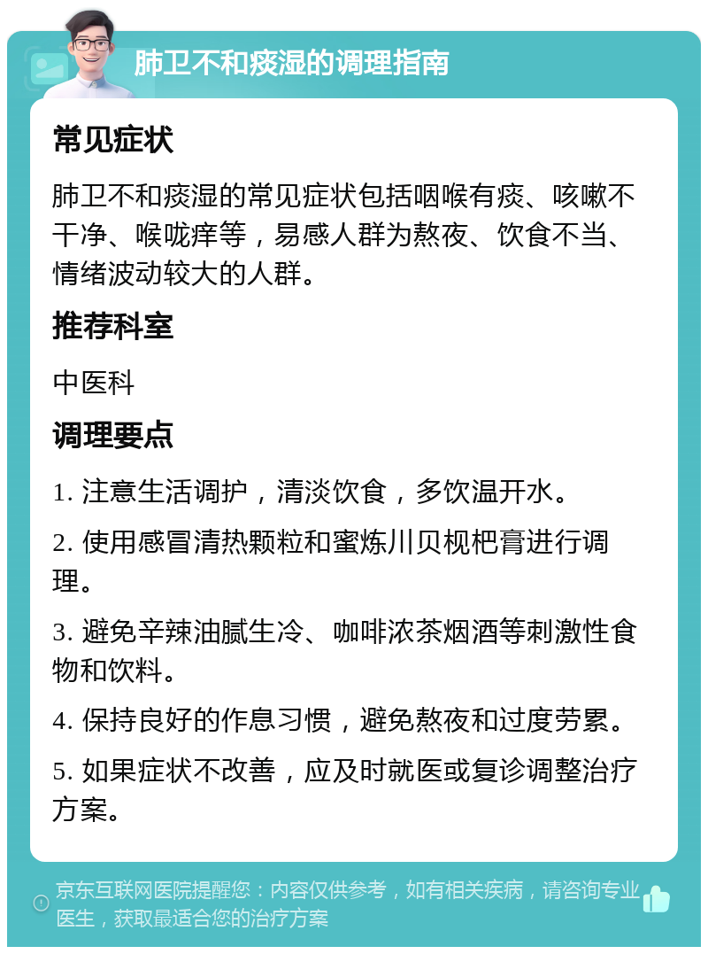 肺卫不和痰湿的调理指南 常见症状 肺卫不和痰湿的常见症状包括咽喉有痰、咳嗽不干净、喉咙痒等，易感人群为熬夜、饮食不当、情绪波动较大的人群。 推荐科室 中医科 调理要点 1. 注意生活调护，清淡饮食，多饮温开水。 2. 使用感冒清热颗粒和蜜炼川贝枧杷膏进行调理。 3. 避免辛辣油腻生冷、咖啡浓茶烟酒等刺激性食物和饮料。 4. 保持良好的作息习惯，避免熬夜和过度劳累。 5. 如果症状不改善，应及时就医或复诊调整治疗方案。