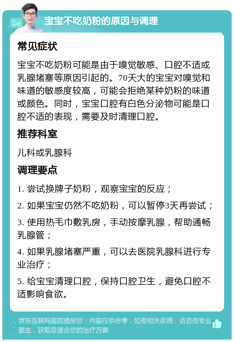 宝宝不吃奶粉的原因与调理 常见症状 宝宝不吃奶粉可能是由于嗅觉敏感、口腔不适或乳腺堵塞等原因引起的。70天大的宝宝对嗅觉和味道的敏感度较高，可能会拒绝某种奶粉的味道或颜色。同时，宝宝口腔有白色分泌物可能是口腔不适的表现，需要及时清理口腔。 推荐科室 儿科或乳腺科 调理要点 1. 尝试换牌子奶粉，观察宝宝的反应； 2. 如果宝宝仍然不吃奶粉，可以暂停3天再尝试； 3. 使用热毛巾敷乳房，手动按摩乳腺，帮助通畅乳腺管； 4. 如果乳腺堵塞严重，可以去医院乳腺科进行专业治疗； 5. 给宝宝清理口腔，保持口腔卫生，避免口腔不适影响食欲。