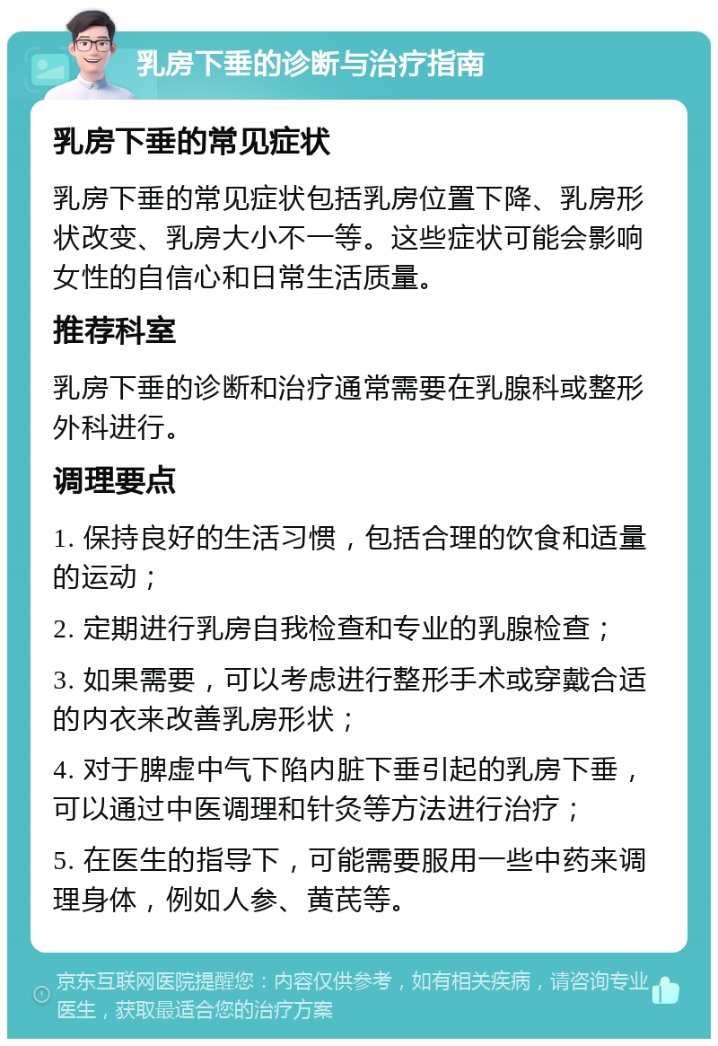 乳房下垂的诊断与治疗指南 乳房下垂的常见症状 乳房下垂的常见症状包括乳房位置下降、乳房形状改变、乳房大小不一等。这些症状可能会影响女性的自信心和日常生活质量。 推荐科室 乳房下垂的诊断和治疗通常需要在乳腺科或整形外科进行。 调理要点 1. 保持良好的生活习惯，包括合理的饮食和适量的运动； 2. 定期进行乳房自我检查和专业的乳腺检查； 3. 如果需要，可以考虑进行整形手术或穿戴合适的内衣来改善乳房形状； 4. 对于脾虚中气下陷内脏下垂引起的乳房下垂，可以通过中医调理和针灸等方法进行治疗； 5. 在医生的指导下，可能需要服用一些中药来调理身体，例如人参、黄芪等。