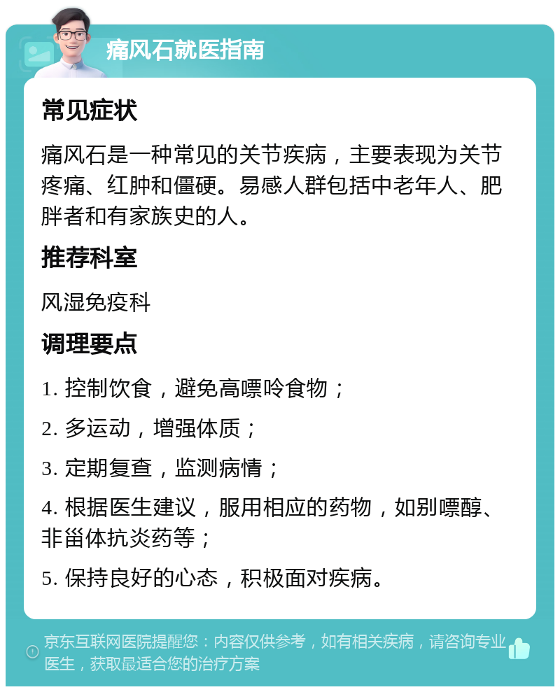 痛风石就医指南 常见症状 痛风石是一种常见的关节疾病，主要表现为关节疼痛、红肿和僵硬。易感人群包括中老年人、肥胖者和有家族史的人。 推荐科室 风湿免疫科 调理要点 1. 控制饮食，避免高嘌呤食物； 2. 多运动，增强体质； 3. 定期复查，监测病情； 4. 根据医生建议，服用相应的药物，如别嘌醇、非甾体抗炎药等； 5. 保持良好的心态，积极面对疾病。