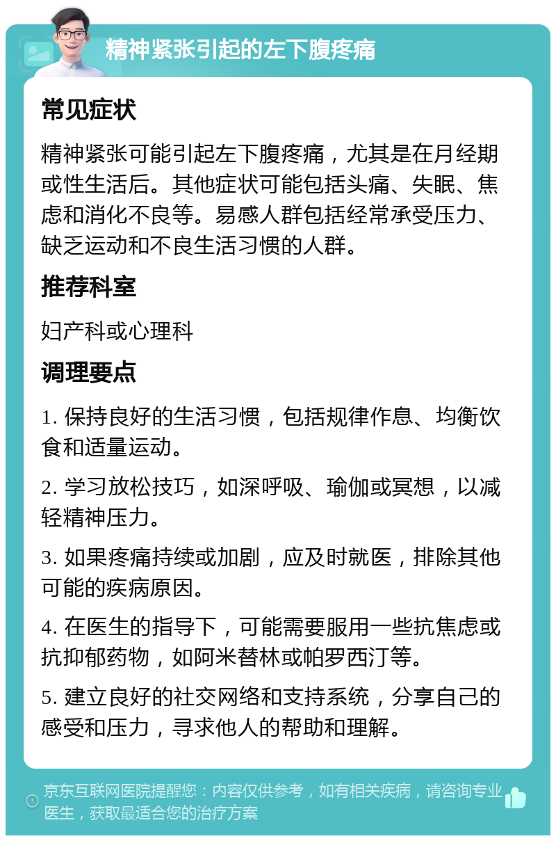 精神紧张引起的左下腹疼痛 常见症状 精神紧张可能引起左下腹疼痛，尤其是在月经期或性生活后。其他症状可能包括头痛、失眠、焦虑和消化不良等。易感人群包括经常承受压力、缺乏运动和不良生活习惯的人群。 推荐科室 妇产科或心理科 调理要点 1. 保持良好的生活习惯，包括规律作息、均衡饮食和适量运动。 2. 学习放松技巧，如深呼吸、瑜伽或冥想，以减轻精神压力。 3. 如果疼痛持续或加剧，应及时就医，排除其他可能的疾病原因。 4. 在医生的指导下，可能需要服用一些抗焦虑或抗抑郁药物，如阿米替林或帕罗西汀等。 5. 建立良好的社交网络和支持系统，分享自己的感受和压力，寻求他人的帮助和理解。