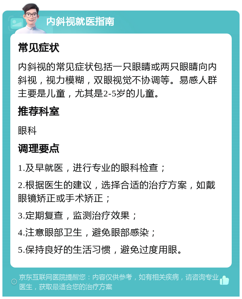 内斜视就医指南 常见症状 内斜视的常见症状包括一只眼睛或两只眼睛向内斜视，视力模糊，双眼视觉不协调等。易感人群主要是儿童，尤其是2-5岁的儿童。 推荐科室 眼科 调理要点 1.及早就医，进行专业的眼科检查； 2.根据医生的建议，选择合适的治疗方案，如戴眼镜矫正或手术矫正； 3.定期复查，监测治疗效果； 4.注意眼部卫生，避免眼部感染； 5.保持良好的生活习惯，避免过度用眼。