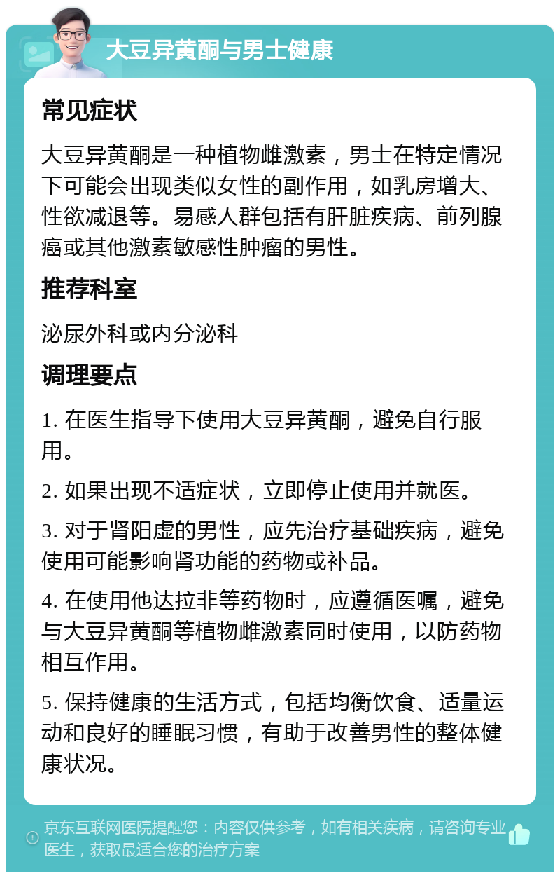 大豆异黄酮与男士健康 常见症状 大豆异黄酮是一种植物雌激素，男士在特定情况下可能会出现类似女性的副作用，如乳房增大、性欲减退等。易感人群包括有肝脏疾病、前列腺癌或其他激素敏感性肿瘤的男性。 推荐科室 泌尿外科或内分泌科 调理要点 1. 在医生指导下使用大豆异黄酮，避免自行服用。 2. 如果出现不适症状，立即停止使用并就医。 3. 对于肾阳虚的男性，应先治疗基础疾病，避免使用可能影响肾功能的药物或补品。 4. 在使用他达拉非等药物时，应遵循医嘱，避免与大豆异黄酮等植物雌激素同时使用，以防药物相互作用。 5. 保持健康的生活方式，包括均衡饮食、适量运动和良好的睡眠习惯，有助于改善男性的整体健康状况。