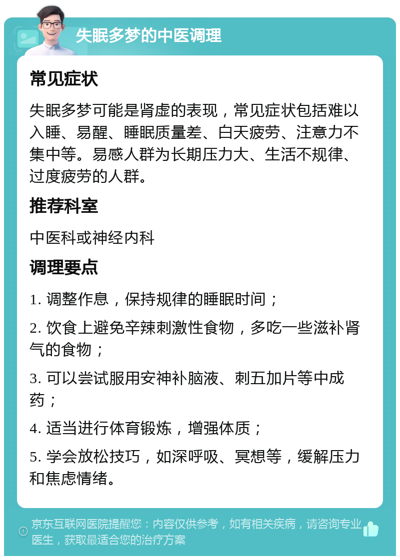 失眠多梦的中医调理 常见症状 失眠多梦可能是肾虚的表现，常见症状包括难以入睡、易醒、睡眠质量差、白天疲劳、注意力不集中等。易感人群为长期压力大、生活不规律、过度疲劳的人群。 推荐科室 中医科或神经内科 调理要点 1. 调整作息，保持规律的睡眠时间； 2. 饮食上避免辛辣刺激性食物，多吃一些滋补肾气的食物； 3. 可以尝试服用安神补脑液、刺五加片等中成药； 4. 适当进行体育锻炼，增强体质； 5. 学会放松技巧，如深呼吸、冥想等，缓解压力和焦虑情绪。