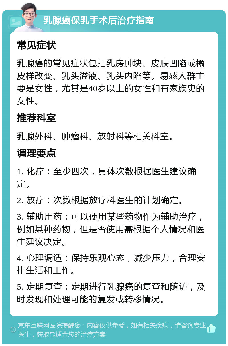 乳腺癌保乳手术后治疗指南 常见症状 乳腺癌的常见症状包括乳房肿块、皮肤凹陷或橘皮样改变、乳头溢液、乳头内陷等。易感人群主要是女性，尤其是40岁以上的女性和有家族史的女性。 推荐科室 乳腺外科、肿瘤科、放射科等相关科室。 调理要点 1. 化疗：至少四次，具体次数根据医生建议确定。 2. 放疗：次数根据放疗科医生的计划确定。 3. 辅助用药：可以使用某些药物作为辅助治疗，例如某种药物，但是否使用需根据个人情况和医生建议决定。 4. 心理调适：保持乐观心态，减少压力，合理安排生活和工作。 5. 定期复查：定期进行乳腺癌的复查和随访，及时发现和处理可能的复发或转移情况。