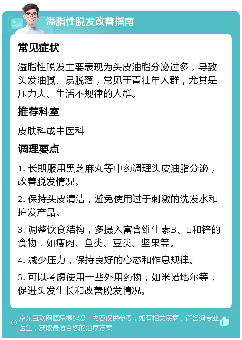 溢脂性脱发改善指南 常见症状 溢脂性脱发主要表现为头皮油脂分泌过多，导致头发油腻、易脱落，常见于青壮年人群，尤其是压力大、生活不规律的人群。 推荐科室 皮肤科或中医科 调理要点 1. 长期服用黑芝麻丸等中药调理头皮油脂分泌，改善脱发情况。 2. 保持头皮清洁，避免使用过于刺激的洗发水和护发产品。 3. 调整饮食结构，多摄入富含维生素B、E和锌的食物，如瘦肉、鱼类、豆类、坚果等。 4. 减少压力，保持良好的心态和作息规律。 5. 可以考虑使用一些外用药物，如米诺地尔等，促进头发生长和改善脱发情况。