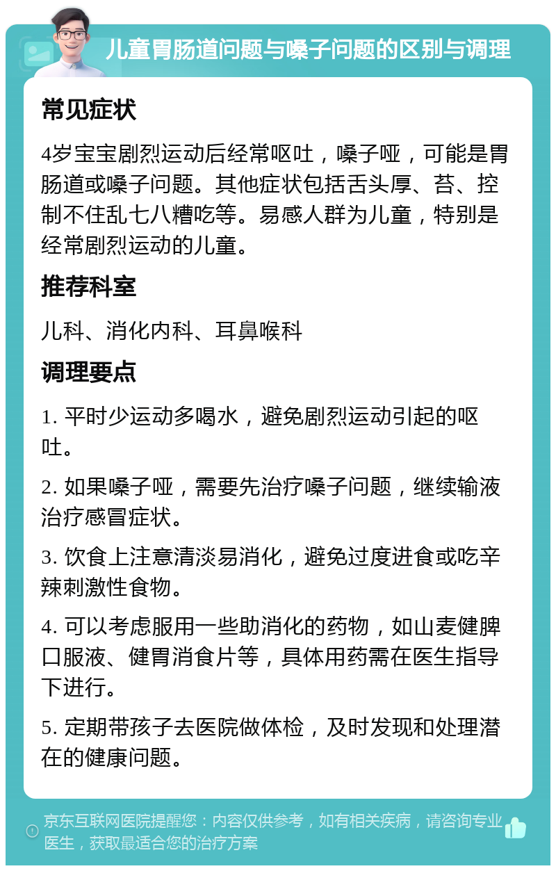 儿童胃肠道问题与嗓子问题的区别与调理 常见症状 4岁宝宝剧烈运动后经常呕吐，嗓子哑，可能是胃肠道或嗓子问题。其他症状包括舌头厚、苔、控制不住乱七八糟吃等。易感人群为儿童，特别是经常剧烈运动的儿童。 推荐科室 儿科、消化内科、耳鼻喉科 调理要点 1. 平时少运动多喝水，避免剧烈运动引起的呕吐。 2. 如果嗓子哑，需要先治疗嗓子问题，继续输液治疗感冒症状。 3. 饮食上注意清淡易消化，避免过度进食或吃辛辣刺激性食物。 4. 可以考虑服用一些助消化的药物，如山麦健脾口服液、健胃消食片等，具体用药需在医生指导下进行。 5. 定期带孩子去医院做体检，及时发现和处理潜在的健康问题。