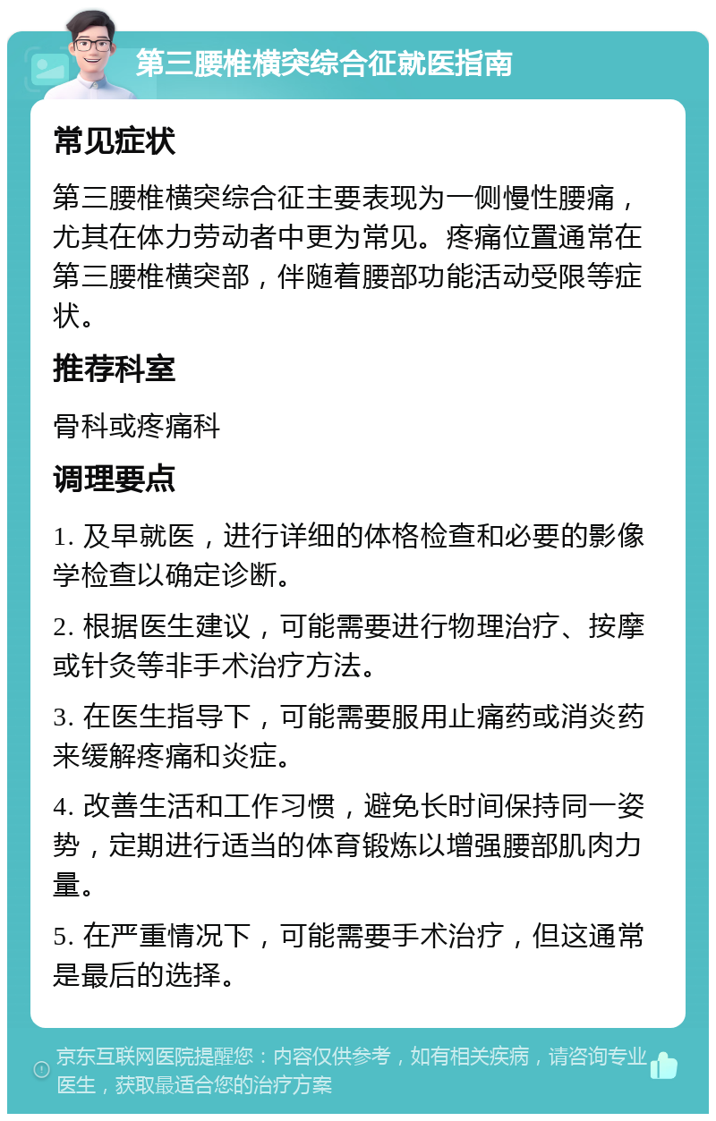 第三腰椎横突综合征就医指南 常见症状 第三腰椎横突综合征主要表现为一侧慢性腰痛，尤其在体力劳动者中更为常见。疼痛位置通常在第三腰椎横突部，伴随着腰部功能活动受限等症状。 推荐科室 骨科或疼痛科 调理要点 1. 及早就医，进行详细的体格检查和必要的影像学检查以确定诊断。 2. 根据医生建议，可能需要进行物理治疗、按摩或针灸等非手术治疗方法。 3. 在医生指导下，可能需要服用止痛药或消炎药来缓解疼痛和炎症。 4. 改善生活和工作习惯，避免长时间保持同一姿势，定期进行适当的体育锻炼以增强腰部肌肉力量。 5. 在严重情况下，可能需要手术治疗，但这通常是最后的选择。