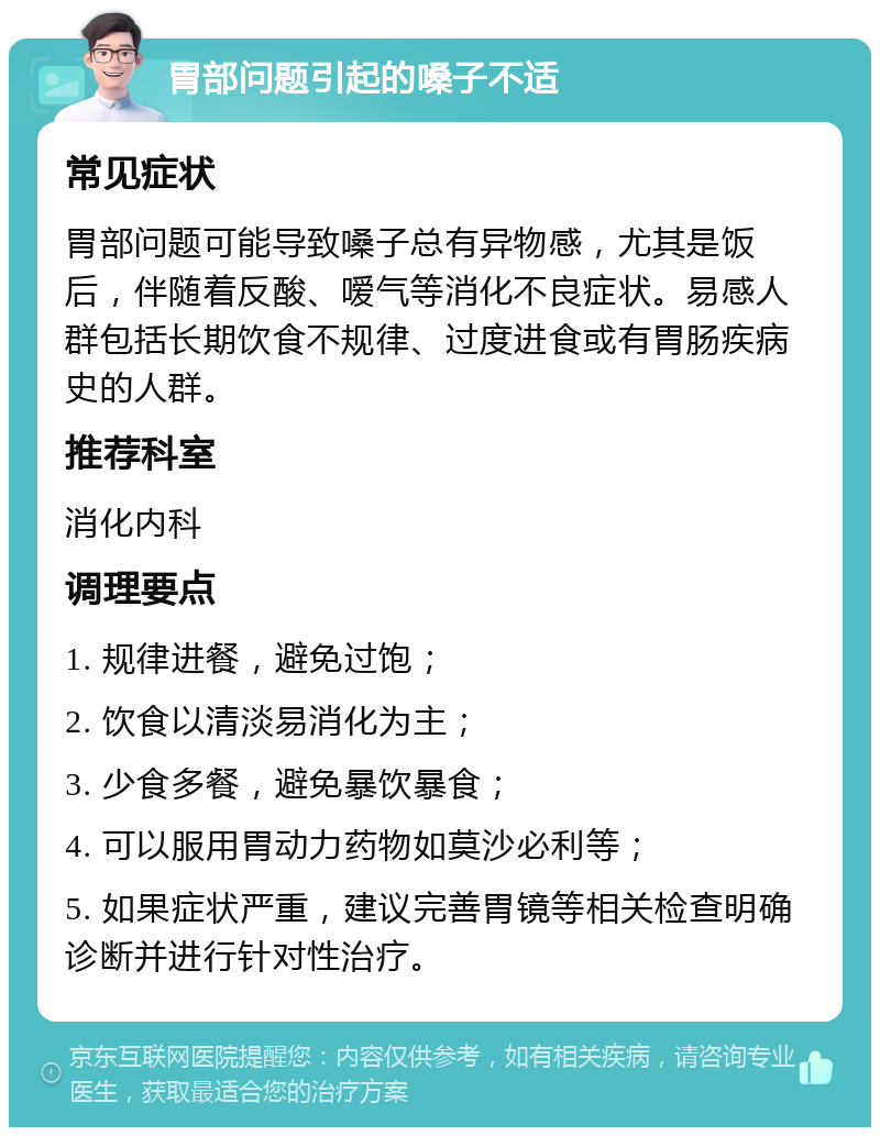 胃部问题引起的嗓子不适 常见症状 胃部问题可能导致嗓子总有异物感，尤其是饭后，伴随着反酸、嗳气等消化不良症状。易感人群包括长期饮食不规律、过度进食或有胃肠疾病史的人群。 推荐科室 消化内科 调理要点 1. 规律进餐，避免过饱； 2. 饮食以清淡易消化为主； 3. 少食多餐，避免暴饮暴食； 4. 可以服用胃动力药物如莫沙必利等； 5. 如果症状严重，建议完善胃镜等相关检查明确诊断并进行针对性治疗。