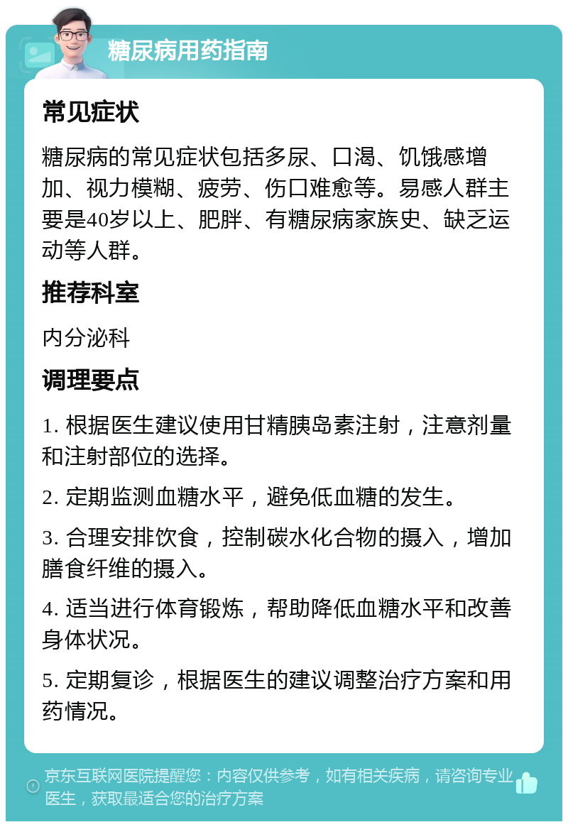 糖尿病用药指南 常见症状 糖尿病的常见症状包括多尿、口渴、饥饿感增加、视力模糊、疲劳、伤口难愈等。易感人群主要是40岁以上、肥胖、有糖尿病家族史、缺乏运动等人群。 推荐科室 内分泌科 调理要点 1. 根据医生建议使用甘精胰岛素注射，注意剂量和注射部位的选择。 2. 定期监测血糖水平，避免低血糖的发生。 3. 合理安排饮食，控制碳水化合物的摄入，增加膳食纤维的摄入。 4. 适当进行体育锻炼，帮助降低血糖水平和改善身体状况。 5. 定期复诊，根据医生的建议调整治疗方案和用药情况。