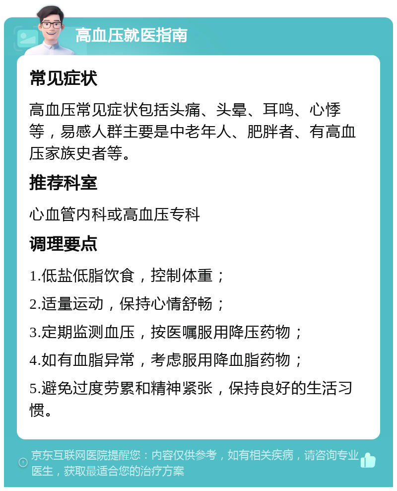 高血压就医指南 常见症状 高血压常见症状包括头痛、头晕、耳鸣、心悸等，易感人群主要是中老年人、肥胖者、有高血压家族史者等。 推荐科室 心血管内科或高血压专科 调理要点 1.低盐低脂饮食，控制体重； 2.适量运动，保持心情舒畅； 3.定期监测血压，按医嘱服用降压药物； 4.如有血脂异常，考虑服用降血脂药物； 5.避免过度劳累和精神紧张，保持良好的生活习惯。