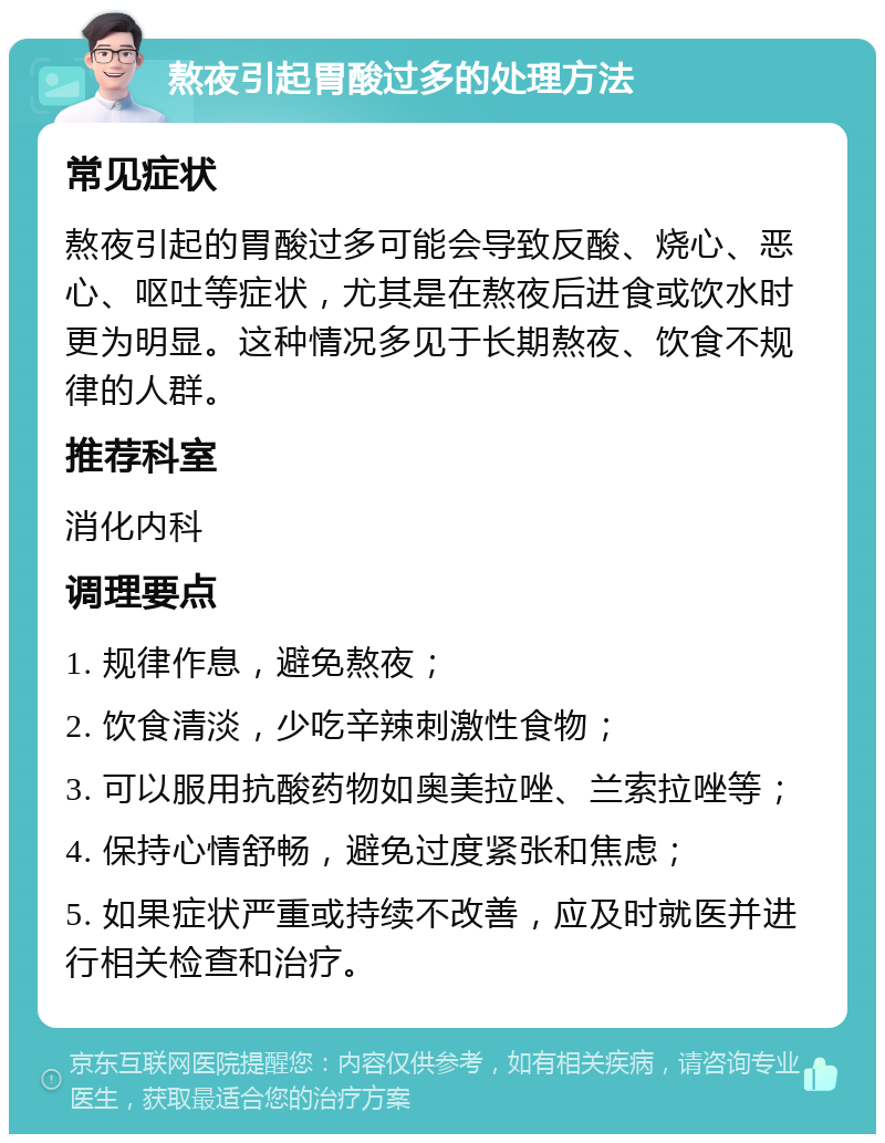 熬夜引起胃酸过多的处理方法 常见症状 熬夜引起的胃酸过多可能会导致反酸、烧心、恶心、呕吐等症状，尤其是在熬夜后进食或饮水时更为明显。这种情况多见于长期熬夜、饮食不规律的人群。 推荐科室 消化内科 调理要点 1. 规律作息，避免熬夜； 2. 饮食清淡，少吃辛辣刺激性食物； 3. 可以服用抗酸药物如奥美拉唑、兰索拉唑等； 4. 保持心情舒畅，避免过度紧张和焦虑； 5. 如果症状严重或持续不改善，应及时就医并进行相关检查和治疗。