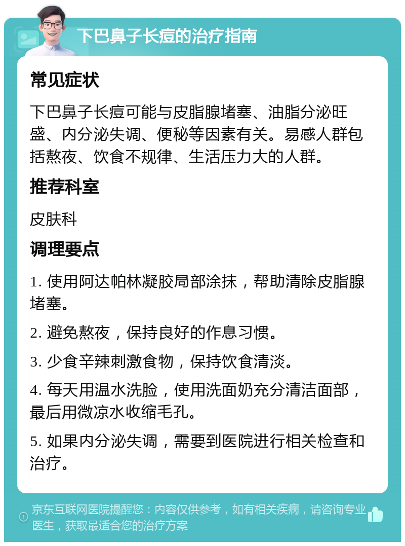 下巴鼻子长痘的治疗指南 常见症状 下巴鼻子长痘可能与皮脂腺堵塞、油脂分泌旺盛、内分泌失调、便秘等因素有关。易感人群包括熬夜、饮食不规律、生活压力大的人群。 推荐科室 皮肤科 调理要点 1. 使用阿达帕林凝胶局部涂抹，帮助清除皮脂腺堵塞。 2. 避免熬夜，保持良好的作息习惯。 3. 少食辛辣刺激食物，保持饮食清淡。 4. 每天用温水洗脸，使用洗面奶充分清洁面部，最后用微凉水收缩毛孔。 5. 如果内分泌失调，需要到医院进行相关检查和治疗。