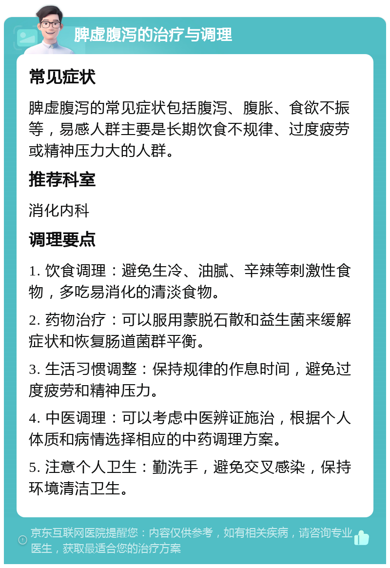 脾虚腹泻的治疗与调理 常见症状 脾虚腹泻的常见症状包括腹泻、腹胀、食欲不振等，易感人群主要是长期饮食不规律、过度疲劳或精神压力大的人群。 推荐科室 消化内科 调理要点 1. 饮食调理：避免生冷、油腻、辛辣等刺激性食物，多吃易消化的清淡食物。 2. 药物治疗：可以服用蒙脱石散和益生菌来缓解症状和恢复肠道菌群平衡。 3. 生活习惯调整：保持规律的作息时间，避免过度疲劳和精神压力。 4. 中医调理：可以考虑中医辨证施治，根据个人体质和病情选择相应的中药调理方案。 5. 注意个人卫生：勤洗手，避免交叉感染，保持环境清洁卫生。