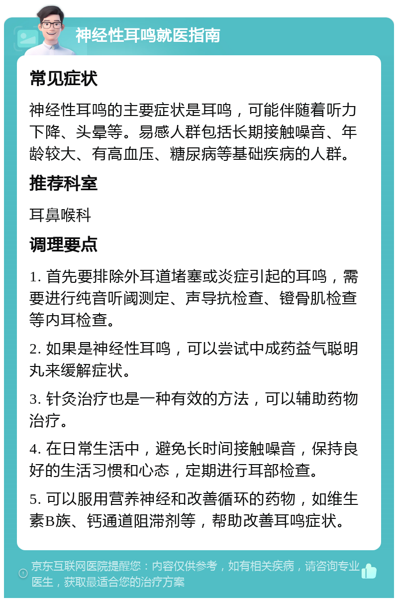 神经性耳鸣就医指南 常见症状 神经性耳鸣的主要症状是耳鸣，可能伴随着听力下降、头晕等。易感人群包括长期接触噪音、年龄较大、有高血压、糖尿病等基础疾病的人群。 推荐科室 耳鼻喉科 调理要点 1. 首先要排除外耳道堵塞或炎症引起的耳鸣，需要进行纯音听阈测定、声导抗检查、镫骨肌检查等内耳检查。 2. 如果是神经性耳鸣，可以尝试中成药益气聪明丸来缓解症状。 3. 针灸治疗也是一种有效的方法，可以辅助药物治疗。 4. 在日常生活中，避免长时间接触噪音，保持良好的生活习惯和心态，定期进行耳部检查。 5. 可以服用营养神经和改善循环的药物，如维生素B族、钙通道阻滞剂等，帮助改善耳鸣症状。