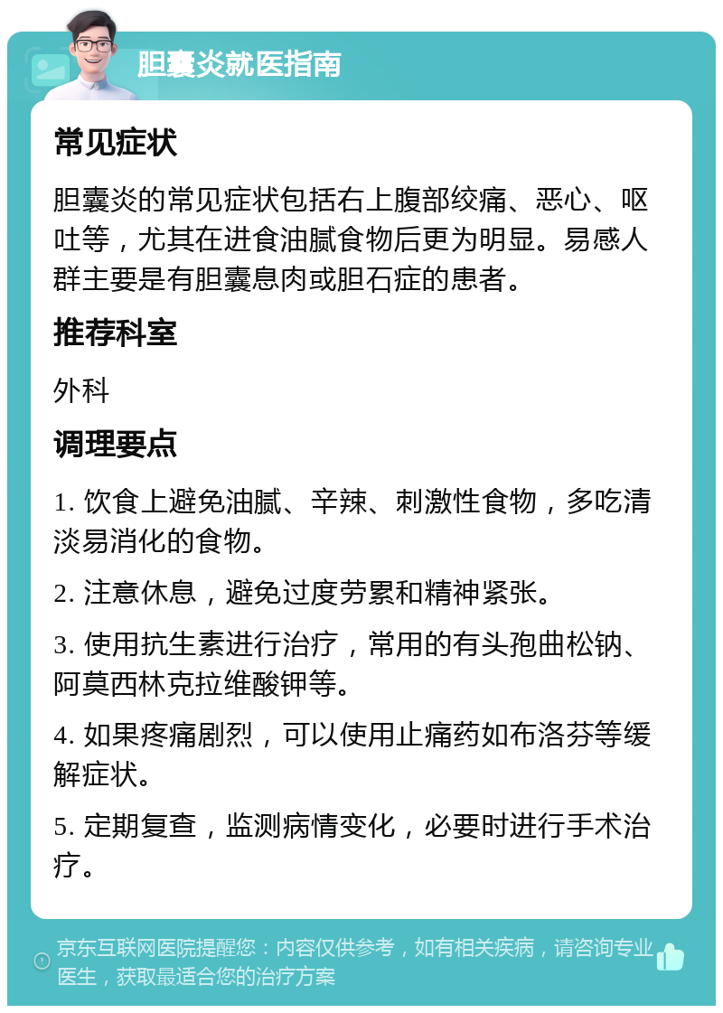 胆囊炎就医指南 常见症状 胆囊炎的常见症状包括右上腹部绞痛、恶心、呕吐等，尤其在进食油腻食物后更为明显。易感人群主要是有胆囊息肉或胆石症的患者。 推荐科室 外科 调理要点 1. 饮食上避免油腻、辛辣、刺激性食物，多吃清淡易消化的食物。 2. 注意休息，避免过度劳累和精神紧张。 3. 使用抗生素进行治疗，常用的有头孢曲松钠、阿莫西林克拉维酸钾等。 4. 如果疼痛剧烈，可以使用止痛药如布洛芬等缓解症状。 5. 定期复查，监测病情变化，必要时进行手术治疗。