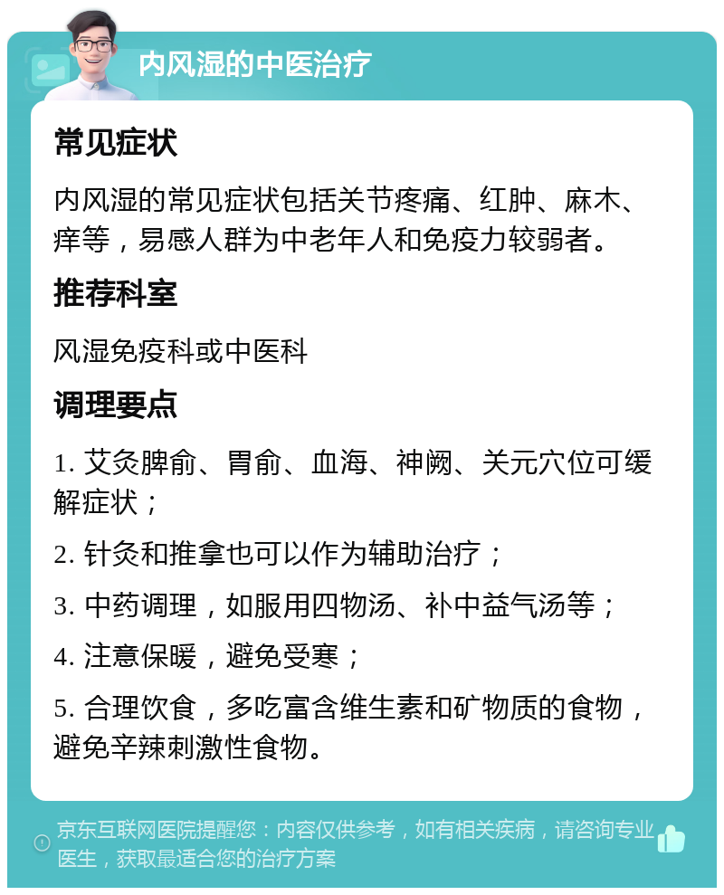 内风湿的中医治疗 常见症状 内风湿的常见症状包括关节疼痛、红肿、麻木、痒等，易感人群为中老年人和免疫力较弱者。 推荐科室 风湿免疫科或中医科 调理要点 1. 艾灸脾俞、胃俞、血海、神阙、关元穴位可缓解症状； 2. 针灸和推拿也可以作为辅助治疗； 3. 中药调理，如服用四物汤、补中益气汤等； 4. 注意保暖，避免受寒； 5. 合理饮食，多吃富含维生素和矿物质的食物，避免辛辣刺激性食物。