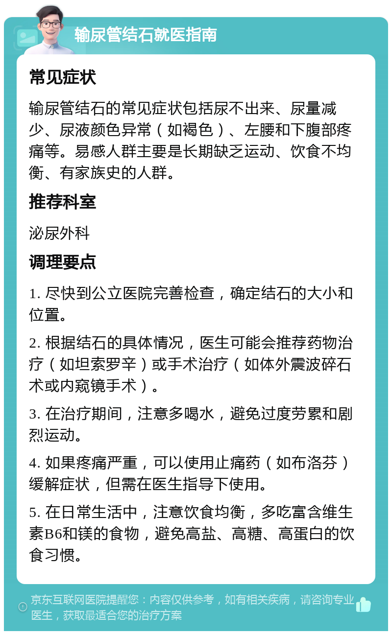 输尿管结石就医指南 常见症状 输尿管结石的常见症状包括尿不出来、尿量减少、尿液颜色异常（如褐色）、左腰和下腹部疼痛等。易感人群主要是长期缺乏运动、饮食不均衡、有家族史的人群。 推荐科室 泌尿外科 调理要点 1. 尽快到公立医院完善检查，确定结石的大小和位置。 2. 根据结石的具体情况，医生可能会推荐药物治疗（如坦索罗辛）或手术治疗（如体外震波碎石术或内窥镜手术）。 3. 在治疗期间，注意多喝水，避免过度劳累和剧烈运动。 4. 如果疼痛严重，可以使用止痛药（如布洛芬）缓解症状，但需在医生指导下使用。 5. 在日常生活中，注意饮食均衡，多吃富含维生素B6和镁的食物，避免高盐、高糖、高蛋白的饮食习惯。