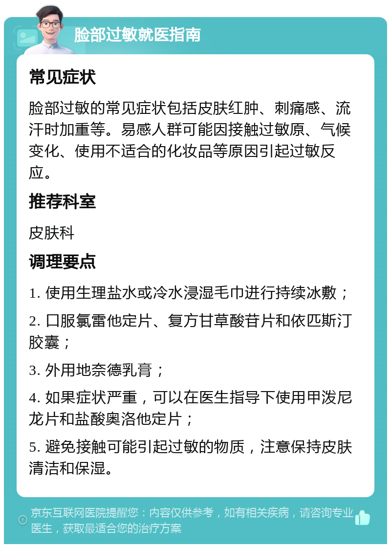 脸部过敏就医指南 常见症状 脸部过敏的常见症状包括皮肤红肿、刺痛感、流汗时加重等。易感人群可能因接触过敏原、气候变化、使用不适合的化妆品等原因引起过敏反应。 推荐科室 皮肤科 调理要点 1. 使用生理盐水或冷水浸湿毛巾进行持续冰敷； 2. 口服氯雷他定片、复方甘草酸苷片和依匹斯汀胶囊； 3. 外用地奈德乳膏； 4. 如果症状严重，可以在医生指导下使用甲泼尼龙片和盐酸奥洛他定片； 5. 避免接触可能引起过敏的物质，注意保持皮肤清洁和保湿。