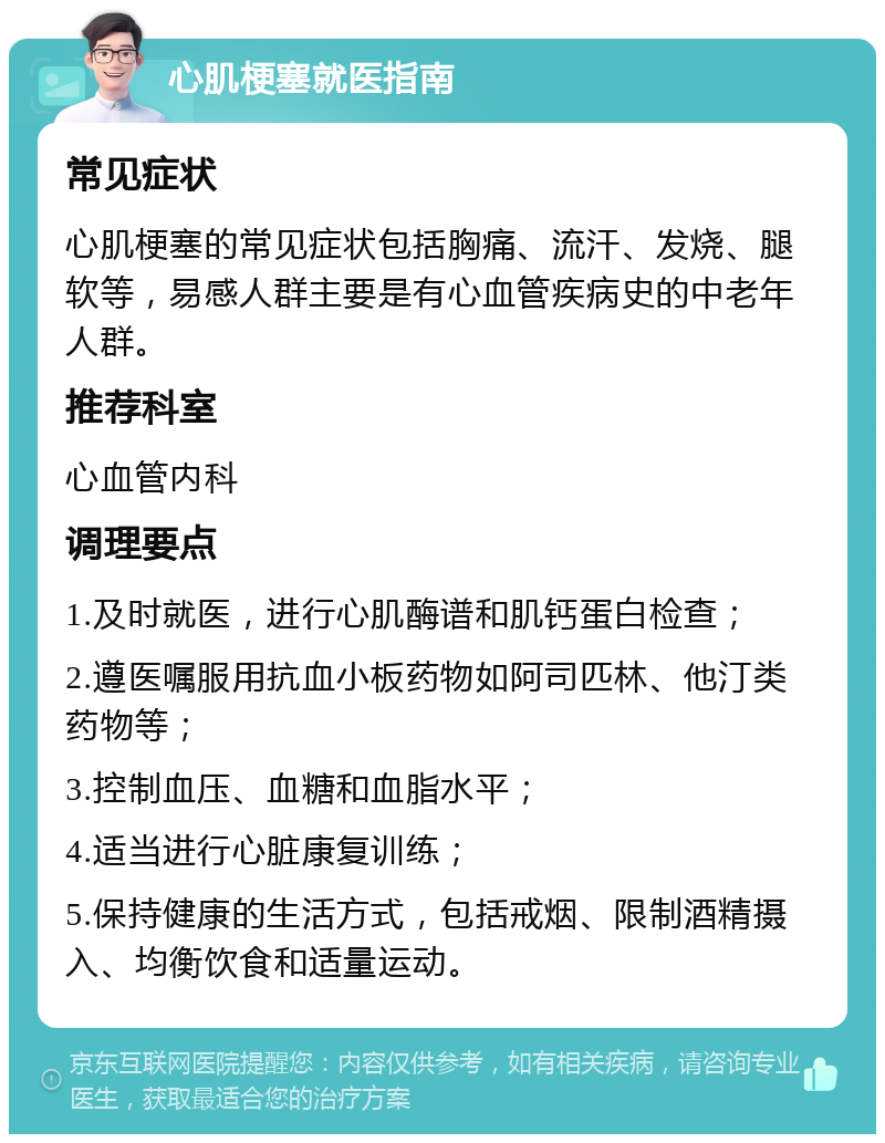 心肌梗塞就医指南 常见症状 心肌梗塞的常见症状包括胸痛、流汗、发烧、腿软等，易感人群主要是有心血管疾病史的中老年人群。 推荐科室 心血管内科 调理要点 1.及时就医，进行心肌酶谱和肌钙蛋白检查； 2.遵医嘱服用抗血小板药物如阿司匹林、他汀类药物等； 3.控制血压、血糖和血脂水平； 4.适当进行心脏康复训练； 5.保持健康的生活方式，包括戒烟、限制酒精摄入、均衡饮食和适量运动。