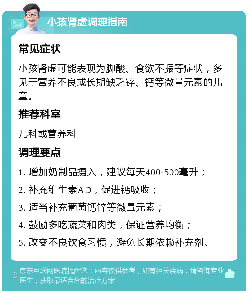 小孩肾虚调理指南 常见症状 小孩肾虚可能表现为脚酸、食欲不振等症状，多见于营养不良或长期缺乏锌、钙等微量元素的儿童。 推荐科室 儿科或营养科 调理要点 1. 增加奶制品摄入，建议每天400-500毫升； 2. 补充维生素AD，促进钙吸收； 3. 适当补充葡萄钙锌等微量元素； 4. 鼓励多吃蔬菜和肉类，保证营养均衡； 5. 改变不良饮食习惯，避免长期依赖补充剂。