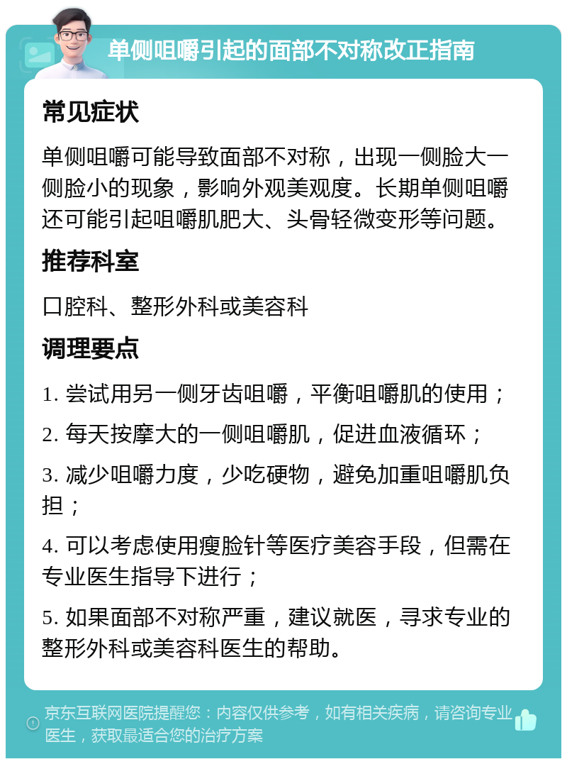 单侧咀嚼引起的面部不对称改正指南 常见症状 单侧咀嚼可能导致面部不对称，出现一侧脸大一侧脸小的现象，影响外观美观度。长期单侧咀嚼还可能引起咀嚼肌肥大、头骨轻微变形等问题。 推荐科室 口腔科、整形外科或美容科 调理要点 1. 尝试用另一侧牙齿咀嚼，平衡咀嚼肌的使用； 2. 每天按摩大的一侧咀嚼肌，促进血液循环； 3. 减少咀嚼力度，少吃硬物，避免加重咀嚼肌负担； 4. 可以考虑使用瘦脸针等医疗美容手段，但需在专业医生指导下进行； 5. 如果面部不对称严重，建议就医，寻求专业的整形外科或美容科医生的帮助。