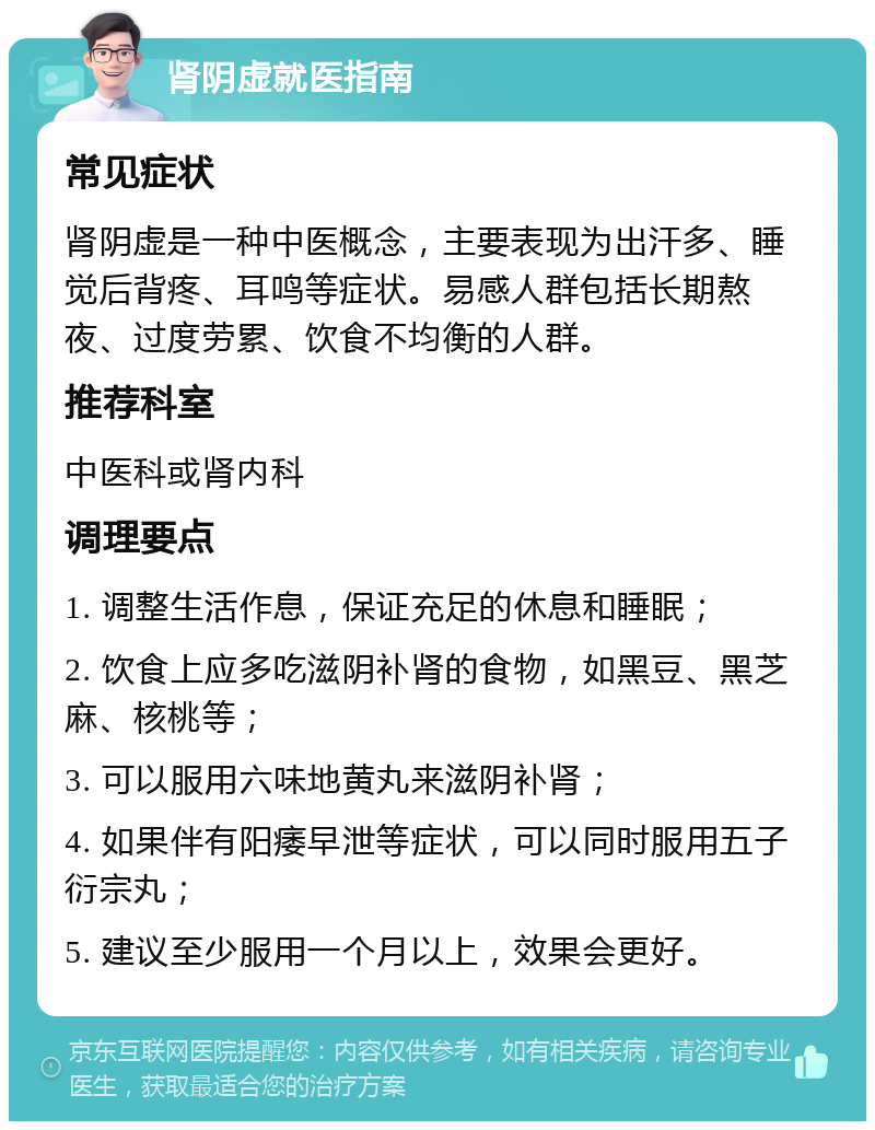 肾阴虚就医指南 常见症状 肾阴虚是一种中医概念，主要表现为出汗多、睡觉后背疼、耳鸣等症状。易感人群包括长期熬夜、过度劳累、饮食不均衡的人群。 推荐科室 中医科或肾内科 调理要点 1. 调整生活作息，保证充足的休息和睡眠； 2. 饮食上应多吃滋阴补肾的食物，如黑豆、黑芝麻、核桃等； 3. 可以服用六味地黄丸来滋阴补肾； 4. 如果伴有阳痿早泄等症状，可以同时服用五子衍宗丸； 5. 建议至少服用一个月以上，效果会更好。