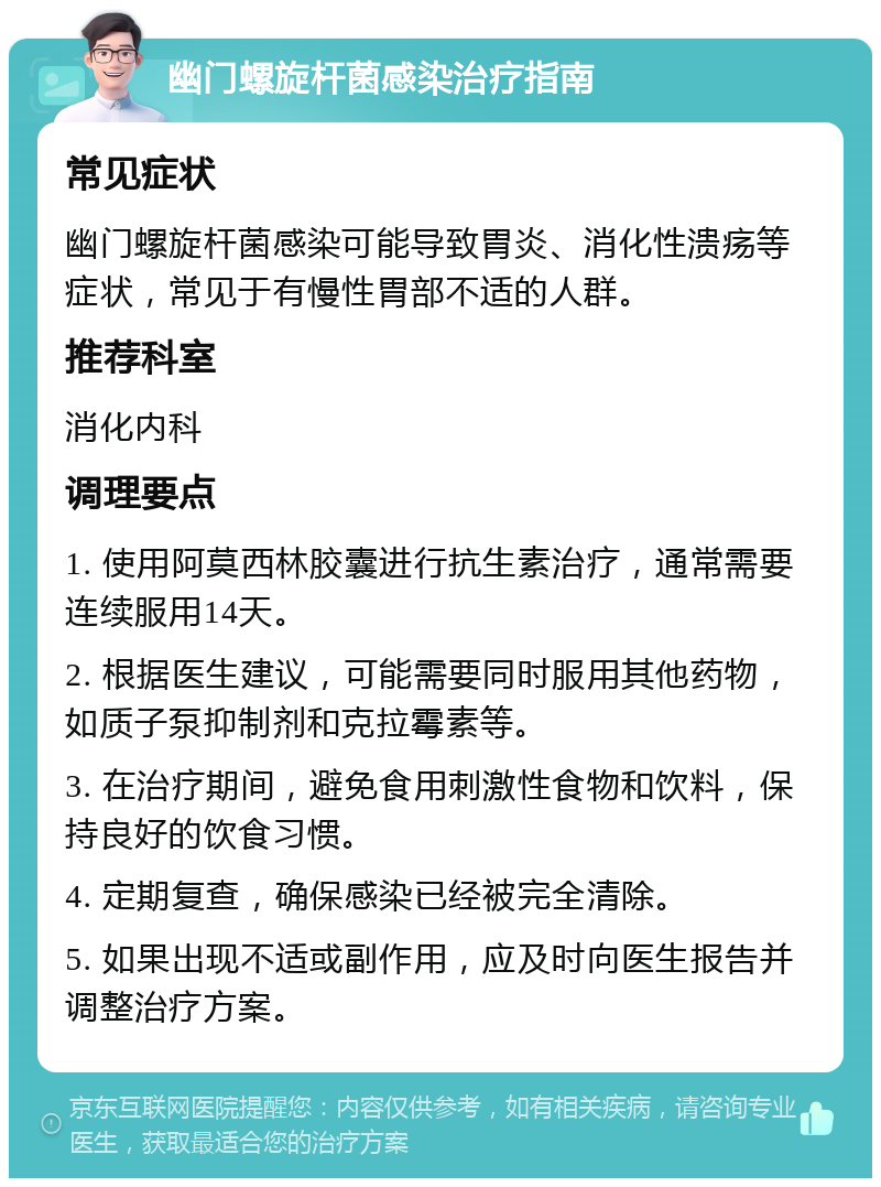 幽门螺旋杆菌感染治疗指南 常见症状 幽门螺旋杆菌感染可能导致胃炎、消化性溃疡等症状，常见于有慢性胃部不适的人群。 推荐科室 消化内科 调理要点 1. 使用阿莫西林胶囊进行抗生素治疗，通常需要连续服用14天。 2. 根据医生建议，可能需要同时服用其他药物，如质子泵抑制剂和克拉霉素等。 3. 在治疗期间，避免食用刺激性食物和饮料，保持良好的饮食习惯。 4. 定期复查，确保感染已经被完全清除。 5. 如果出现不适或副作用，应及时向医生报告并调整治疗方案。