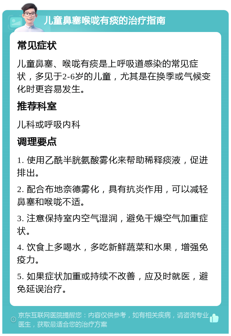 儿童鼻塞喉咙有痰的治疗指南 常见症状 儿童鼻塞、喉咙有痰是上呼吸道感染的常见症状，多见于2-6岁的儿童，尤其是在换季或气候变化时更容易发生。 推荐科室 儿科或呼吸内科 调理要点 1. 使用乙酰半胱氨酸雾化来帮助稀释痰液，促进排出。 2. 配合布地奈德雾化，具有抗炎作用，可以减轻鼻塞和喉咙不适。 3. 注意保持室内空气湿润，避免干燥空气加重症状。 4. 饮食上多喝水，多吃新鲜蔬菜和水果，增强免疫力。 5. 如果症状加重或持续不改善，应及时就医，避免延误治疗。