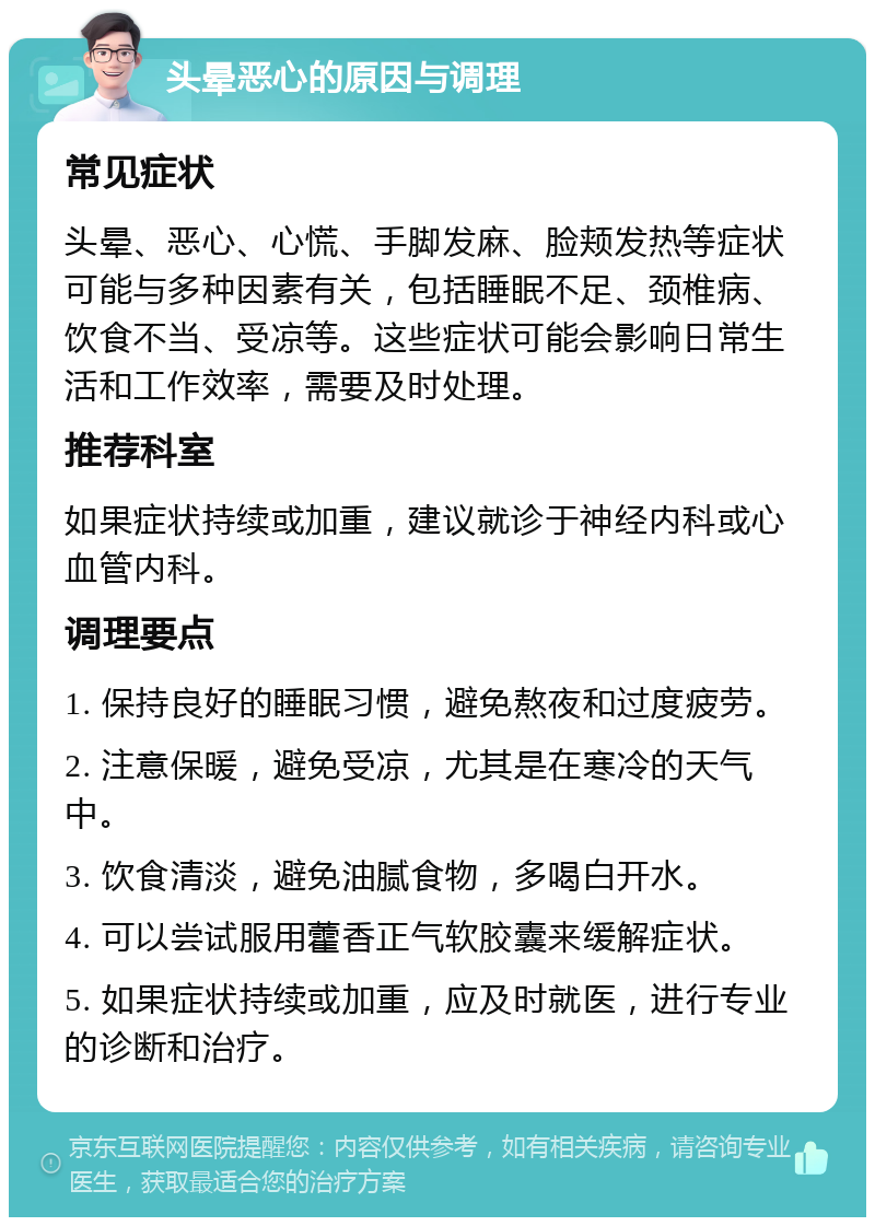 头晕恶心的原因与调理 常见症状 头晕、恶心、心慌、手脚发麻、脸颊发热等症状可能与多种因素有关，包括睡眠不足、颈椎病、饮食不当、受凉等。这些症状可能会影响日常生活和工作效率，需要及时处理。 推荐科室 如果症状持续或加重，建议就诊于神经内科或心血管内科。 调理要点 1. 保持良好的睡眠习惯，避免熬夜和过度疲劳。 2. 注意保暖，避免受凉，尤其是在寒冷的天气中。 3. 饮食清淡，避免油腻食物，多喝白开水。 4. 可以尝试服用藿香正气软胶囊来缓解症状。 5. 如果症状持续或加重，应及时就医，进行专业的诊断和治疗。