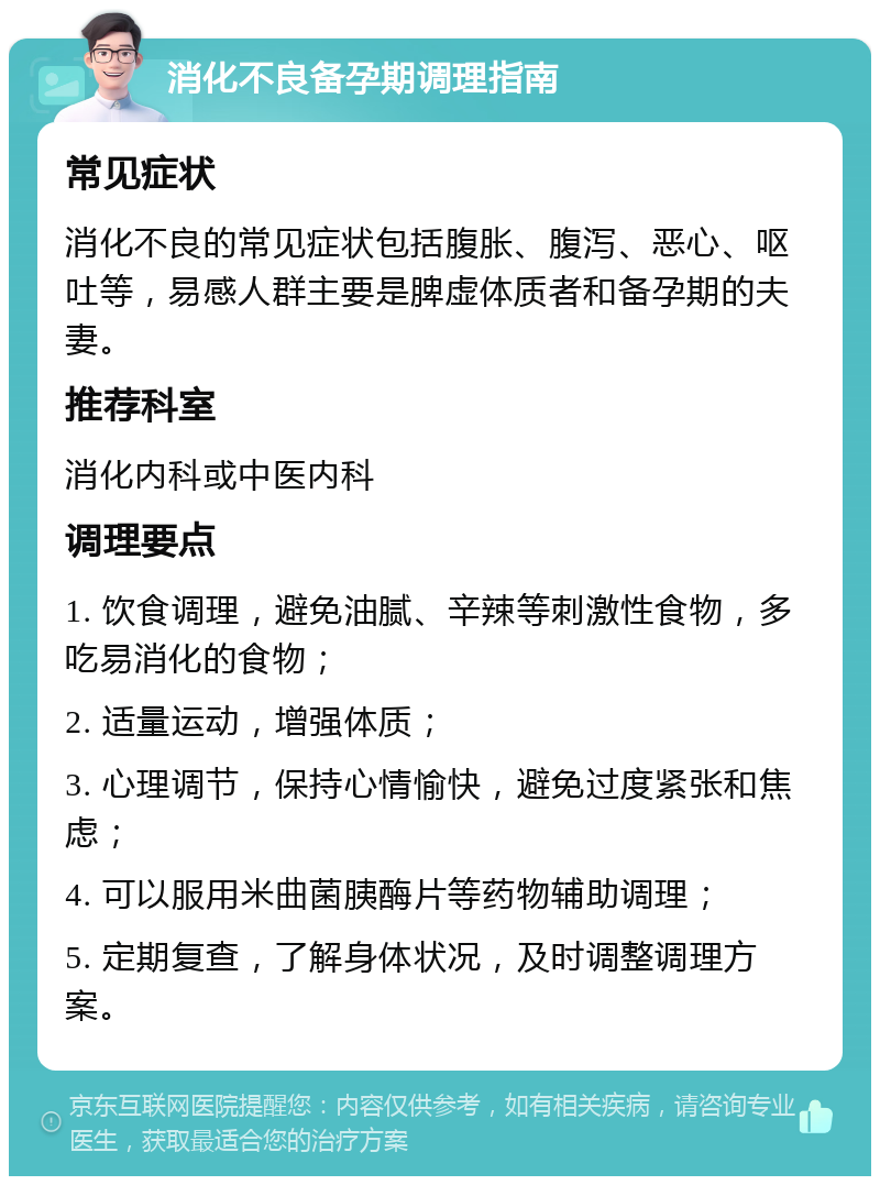 消化不良备孕期调理指南 常见症状 消化不良的常见症状包括腹胀、腹泻、恶心、呕吐等，易感人群主要是脾虚体质者和备孕期的夫妻。 推荐科室 消化内科或中医内科 调理要点 1. 饮食调理，避免油腻、辛辣等刺激性食物，多吃易消化的食物； 2. 适量运动，增强体质； 3. 心理调节，保持心情愉快，避免过度紧张和焦虑； 4. 可以服用米曲菌胰酶片等药物辅助调理； 5. 定期复查，了解身体状况，及时调整调理方案。