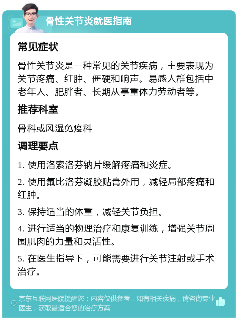 骨性关节炎就医指南 常见症状 骨性关节炎是一种常见的关节疾病，主要表现为关节疼痛、红肿、僵硬和响声。易感人群包括中老年人、肥胖者、长期从事重体力劳动者等。 推荐科室 骨科或风湿免疫科 调理要点 1. 使用洛索洛芬钠片缓解疼痛和炎症。 2. 使用氟比洛芬凝胶贴膏外用，减轻局部疼痛和红肿。 3. 保持适当的体重，减轻关节负担。 4. 进行适当的物理治疗和康复训练，增强关节周围肌肉的力量和灵活性。 5. 在医生指导下，可能需要进行关节注射或手术治疗。