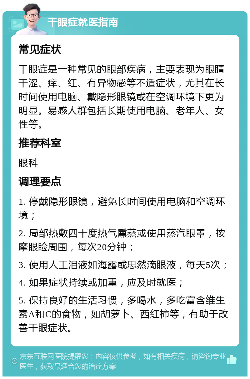 干眼症就医指南 常见症状 干眼症是一种常见的眼部疾病，主要表现为眼睛干涩、痒、红、有异物感等不适症状，尤其在长时间使用电脑、戴隐形眼镜或在空调环境下更为明显。易感人群包括长期使用电脑、老年人、女性等。 推荐科室 眼科 调理要点 1. 停戴隐形眼镜，避免长时间使用电脑和空调环境； 2. 局部热敷四十度热气熏蒸或使用蒸汽眼罩，按摩眼睑周围，每次20分钟； 3. 使用人工泪液如海露或思然滴眼液，每天5次； 4. 如果症状持续或加重，应及时就医； 5. 保持良好的生活习惯，多喝水，多吃富含维生素A和C的食物，如胡萝卜、西红柿等，有助于改善干眼症状。