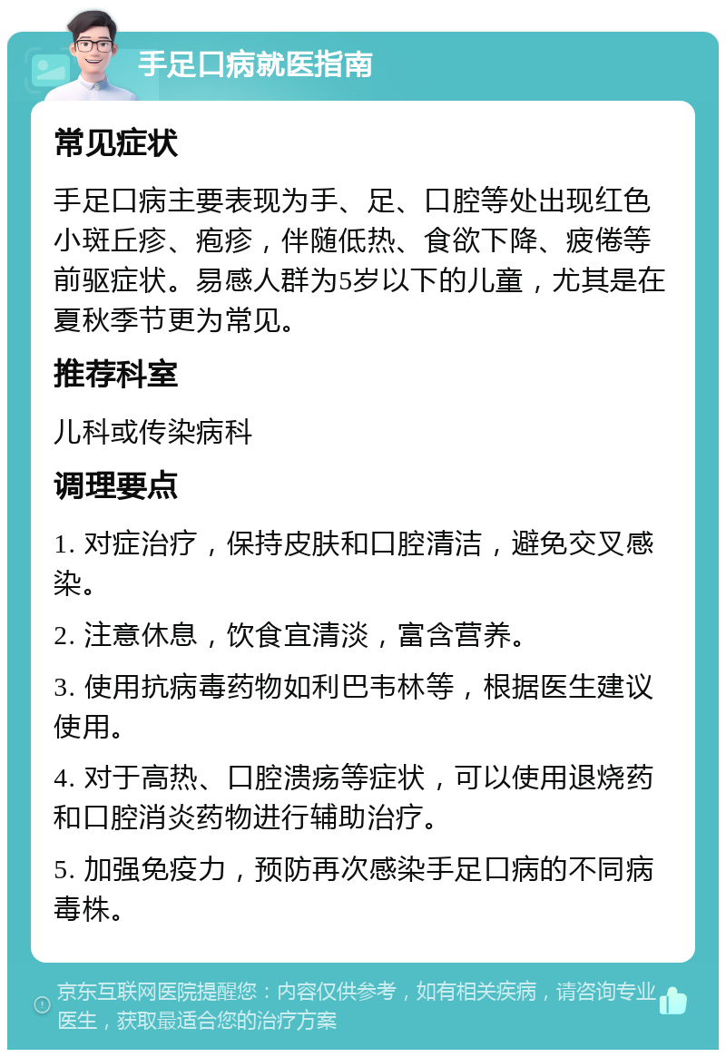 手足口病就医指南 常见症状 手足口病主要表现为手、足、口腔等处出现红色小斑丘疹、疱疹，伴随低热、食欲下降、疲倦等前驱症状。易感人群为5岁以下的儿童，尤其是在夏秋季节更为常见。 推荐科室 儿科或传染病科 调理要点 1. 对症治疗，保持皮肤和口腔清洁，避免交叉感染。 2. 注意休息，饮食宜清淡，富含营养。 3. 使用抗病毒药物如利巴韦林等，根据医生建议使用。 4. 对于高热、口腔溃疡等症状，可以使用退烧药和口腔消炎药物进行辅助治疗。 5. 加强免疫力，预防再次感染手足口病的不同病毒株。