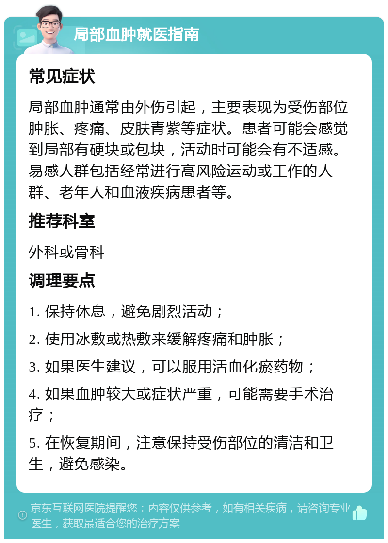 局部血肿就医指南 常见症状 局部血肿通常由外伤引起，主要表现为受伤部位肿胀、疼痛、皮肤青紫等症状。患者可能会感觉到局部有硬块或包块，活动时可能会有不适感。易感人群包括经常进行高风险运动或工作的人群、老年人和血液疾病患者等。 推荐科室 外科或骨科 调理要点 1. 保持休息，避免剧烈活动； 2. 使用冰敷或热敷来缓解疼痛和肿胀； 3. 如果医生建议，可以服用活血化瘀药物； 4. 如果血肿较大或症状严重，可能需要手术治疗； 5. 在恢复期间，注意保持受伤部位的清洁和卫生，避免感染。