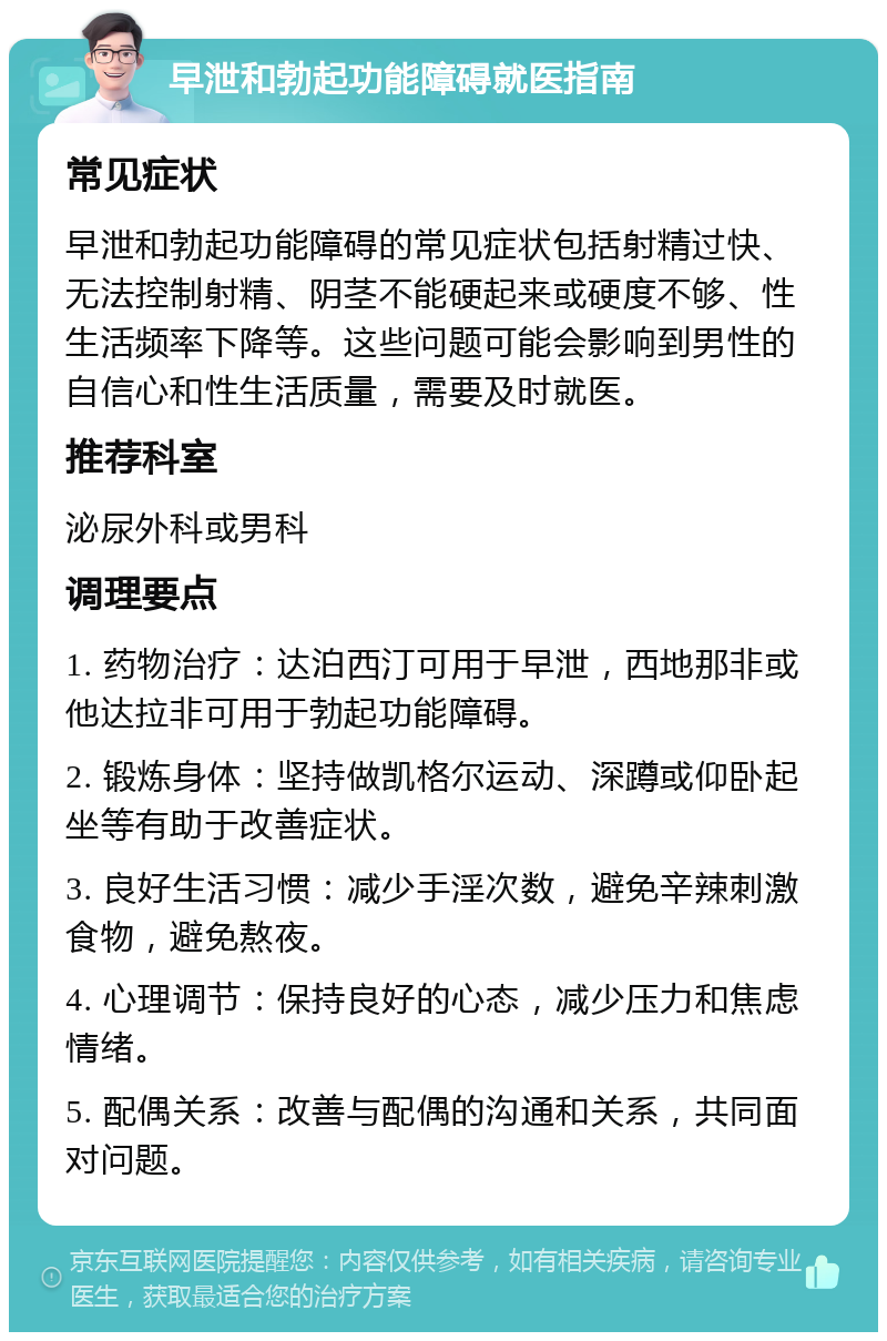 早泄和勃起功能障碍就医指南 常见症状 早泄和勃起功能障碍的常见症状包括射精过快、无法控制射精、阴茎不能硬起来或硬度不够、性生活频率下降等。这些问题可能会影响到男性的自信心和性生活质量，需要及时就医。 推荐科室 泌尿外科或男科 调理要点 1. 药物治疗：达泊西汀可用于早泄，西地那非或他达拉非可用于勃起功能障碍。 2. 锻炼身体：坚持做凯格尔运动、深蹲或仰卧起坐等有助于改善症状。 3. 良好生活习惯：减少手淫次数，避免辛辣刺激食物，避免熬夜。 4. 心理调节：保持良好的心态，减少压力和焦虑情绪。 5. 配偶关系：改善与配偶的沟通和关系，共同面对问题。