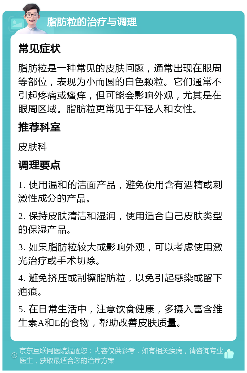 脂肪粒的治疗与调理 常见症状 脂肪粒是一种常见的皮肤问题，通常出现在眼周等部位，表现为小而圆的白色颗粒。它们通常不引起疼痛或瘙痒，但可能会影响外观，尤其是在眼周区域。脂肪粒更常见于年轻人和女性。 推荐科室 皮肤科 调理要点 1. 使用温和的洁面产品，避免使用含有酒精或刺激性成分的产品。 2. 保持皮肤清洁和湿润，使用适合自己皮肤类型的保湿产品。 3. 如果脂肪粒较大或影响外观，可以考虑使用激光治疗或手术切除。 4. 避免挤压或刮擦脂肪粒，以免引起感染或留下疤痕。 5. 在日常生活中，注意饮食健康，多摄入富含维生素A和E的食物，帮助改善皮肤质量。