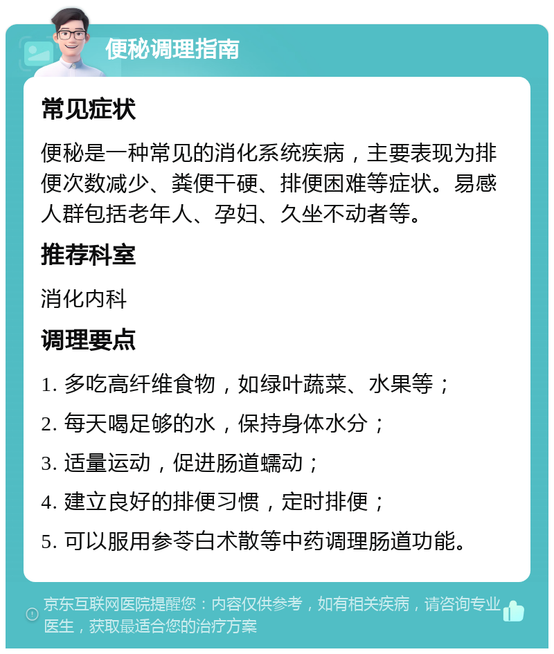 便秘调理指南 常见症状 便秘是一种常见的消化系统疾病，主要表现为排便次数减少、粪便干硬、排便困难等症状。易感人群包括老年人、孕妇、久坐不动者等。 推荐科室 消化内科 调理要点 1. 多吃高纤维食物，如绿叶蔬菜、水果等； 2. 每天喝足够的水，保持身体水分； 3. 适量运动，促进肠道蠕动； 4. 建立良好的排便习惯，定时排便； 5. 可以服用参苓白术散等中药调理肠道功能。