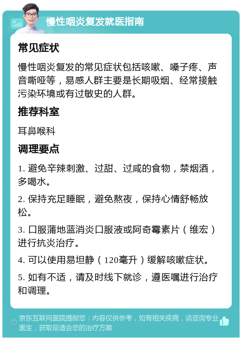 慢性咽炎复发就医指南 常见症状 慢性咽炎复发的常见症状包括咳嗽、嗓子疼、声音嘶哑等，易感人群主要是长期吸烟、经常接触污染环境或有过敏史的人群。 推荐科室 耳鼻喉科 调理要点 1. 避免辛辣刺激、过甜、过咸的食物，禁烟酒，多喝水。 2. 保持充足睡眠，避免熬夜，保持心情舒畅放松。 3. 口服蒲地蓝消炎口服液或阿奇霉素片（维宏）进行抗炎治疗。 4. 可以使用易坦静（120毫升）缓解咳嗽症状。 5. 如有不适，请及时线下就诊，遵医嘱进行治疗和调理。