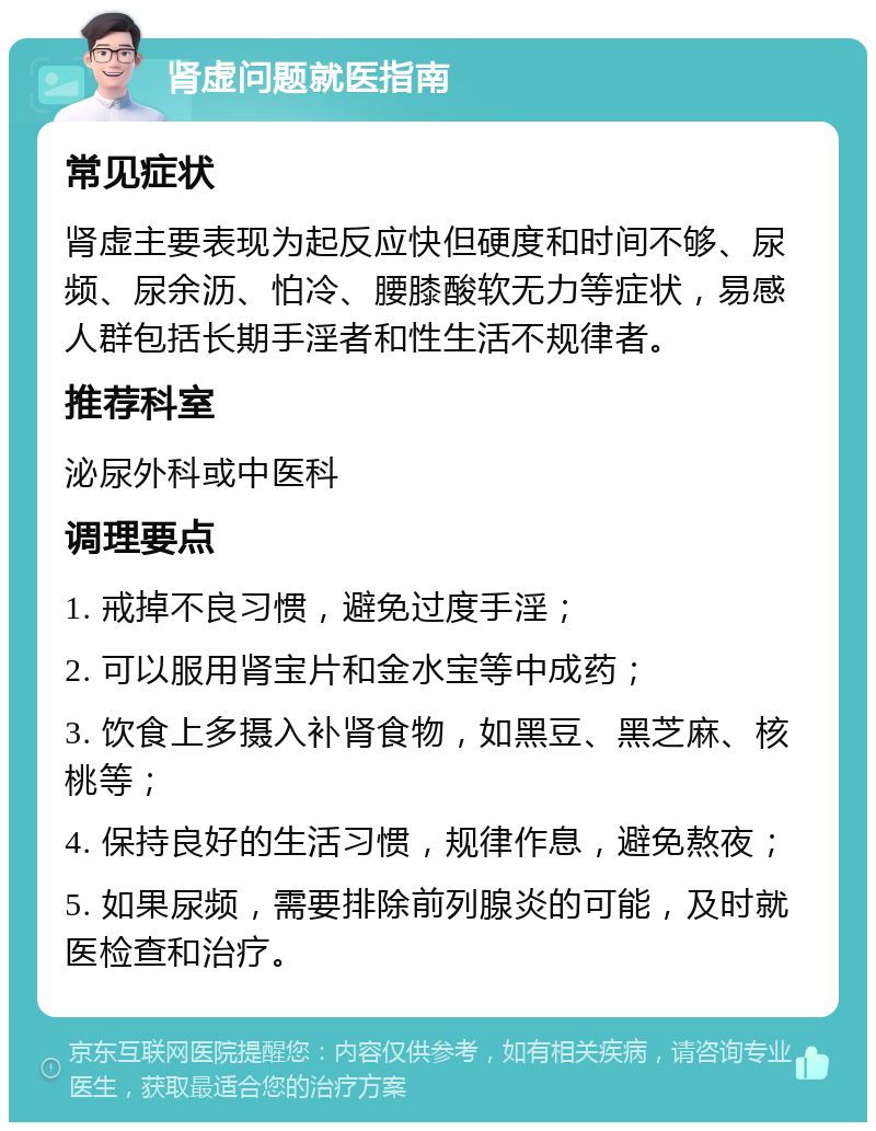 肾虚问题就医指南 常见症状 肾虚主要表现为起反应快但硬度和时间不够、尿频、尿余沥、怕冷、腰膝酸软无力等症状，易感人群包括长期手淫者和性生活不规律者。 推荐科室 泌尿外科或中医科 调理要点 1. 戒掉不良习惯，避免过度手淫； 2. 可以服用肾宝片和金水宝等中成药； 3. 饮食上多摄入补肾食物，如黑豆、黑芝麻、核桃等； 4. 保持良好的生活习惯，规律作息，避免熬夜； 5. 如果尿频，需要排除前列腺炎的可能，及时就医检查和治疗。