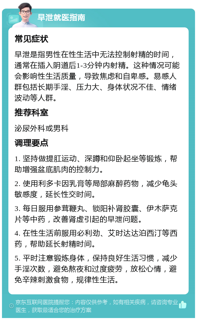 早泄就医指南 常见症状 早泄是指男性在性生活中无法控制射精的时间，通常在插入阴道后1-3分钟内射精。这种情况可能会影响性生活质量，导致焦虑和自卑感。易感人群包括长期手淫、压力大、身体状况不佳、情绪波动等人群。 推荐科室 泌尿外科或男科 调理要点 1. 坚持做提肛运动、深蹲和仰卧起坐等锻炼，帮助增强盆底肌肉的控制力。 2. 使用利多卡因乳膏等局部麻醉药物，减少龟头敏感度，延长性交时间。 3. 每日服用参茸鞭丸、锁阳补肾胶囊、伊木萨克片等中药，改善肾虚引起的早泄问题。 4. 在性生活前服用必利劲、艾时达达泊西汀等西药，帮助延长射精时间。 5. 平时注意锻炼身体，保持良好生活习惯，减少手淫次数，避免熬夜和过度疲劳，放松心情，避免辛辣刺激食物，规律性生活。