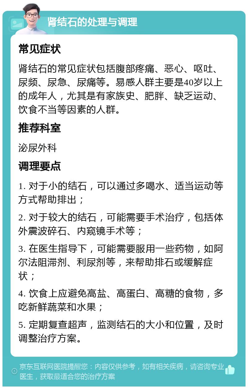 肾结石的处理与调理 常见症状 肾结石的常见症状包括腹部疼痛、恶心、呕吐、尿频、尿急、尿痛等。易感人群主要是40岁以上的成年人，尤其是有家族史、肥胖、缺乏运动、饮食不当等因素的人群。 推荐科室 泌尿外科 调理要点 1. 对于小的结石，可以通过多喝水、适当运动等方式帮助排出； 2. 对于较大的结石，可能需要手术治疗，包括体外震波碎石、内窥镜手术等； 3. 在医生指导下，可能需要服用一些药物，如阿尔法阻滞剂、利尿剂等，来帮助排石或缓解症状； 4. 饮食上应避免高盐、高蛋白、高糖的食物，多吃新鲜蔬菜和水果； 5. 定期复查超声，监测结石的大小和位置，及时调整治疗方案。